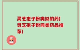 灵芝孢子粉类似的药(灵芝孢子粉同类药品推荐)