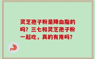 灵芝孢子粉是降血脂的吗？三七和灵芝孢子粉一起吃，真的有用吗？
