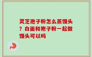 灵芝孢子粉怎么蒸馒头？白面和袍子粉一起做馒头可以吗