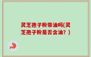 灵芝孢子粉带油吗(灵芝孢子粉是否含油？)