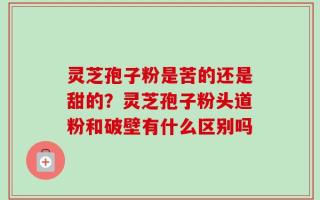 灵芝孢子粉是苦的还是甜的？灵芝孢子粉头道粉和破壁有什么区别吗