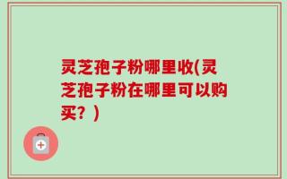 灵芝孢子粉哪里收(灵芝孢子粉在哪里可以购买？)