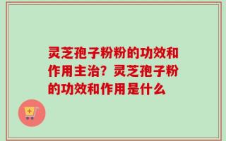 灵芝孢子粉粉的功效和作用主治？灵芝孢子粉的功效和作用是什么