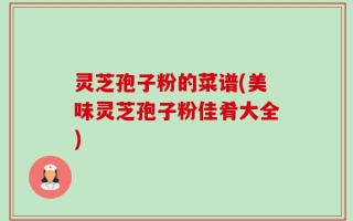灵芝孢子粉的菜谱(美味灵芝孢子粉佳肴大全)