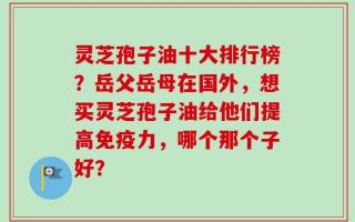 灵芝孢子油十大排行榜？岳父岳母在国外，想买灵芝孢子油给他们提高免疫力，哪个那个子好？
