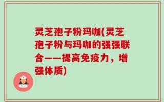 灵芝孢子粉玛咖(灵芝孢子粉与玛咖的强强联合——提高免疫力，增强体质)