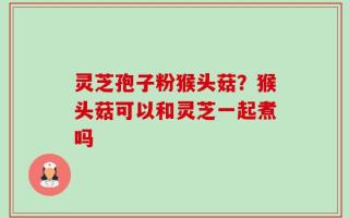 灵芝孢子粉猴头菇？猴头菇可以和灵芝一起煮吗