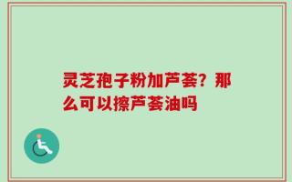 灵芝孢子粉加芦荟？那么可以擦芦荟油吗