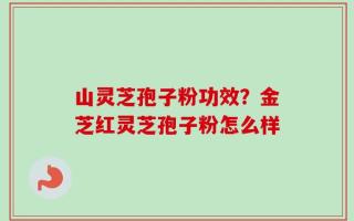 山灵芝孢子粉功效？金芝红灵芝孢子粉怎么样