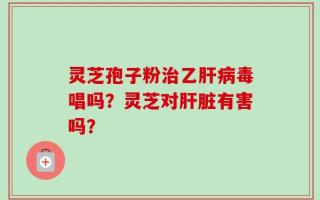 灵芝孢子粉治乙肝病毒唱吗？灵芝对肝脏有害吗？