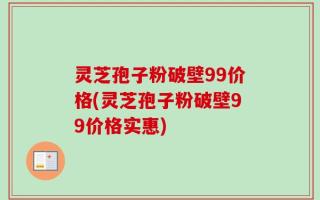 灵芝孢子粉破壁99价格(灵芝孢子粉破壁99价格实惠)