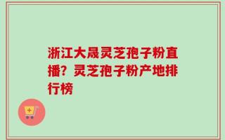 浙江大晟灵芝孢子粉直播？灵芝孢子粉产地排行榜