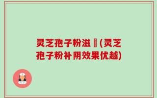 灵芝孢子粉滋陰(灵芝孢子粉补阴效果优越)