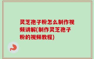 灵芝孢子粉怎么制作视频讲解(制作灵芝孢子粉的视频教程)