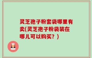 灵芝孢子粉套袋哪里有卖(灵芝孢子粉袋装在哪儿可以购买？)