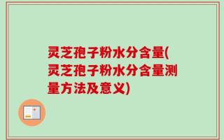 灵芝孢子粉水分含量(灵芝孢子粉水分含量测量方法及意义)