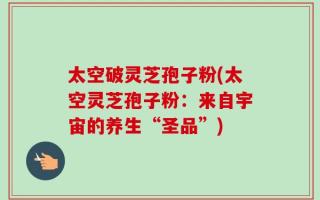 太空破灵芝孢子粉(太空灵芝孢子粉：来自宇宙的养生“圣品”)