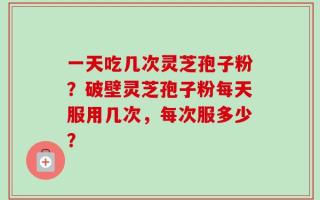 一天吃几次灵芝孢子粉？破壁灵芝孢子粉每天服用几次，每次服多少？