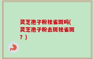 灵芝孢子粉祛雀斑吗(灵芝孢子粉去斑祛雀斑？)