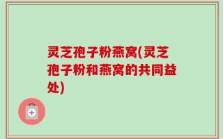 灵芝孢子粉燕窝(灵芝孢子粉和燕窝的共同益处)