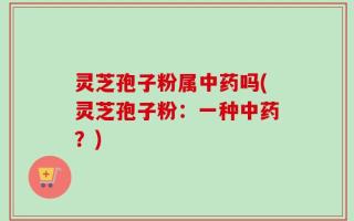 灵芝孢子粉属中药吗(灵芝孢子粉：一种中药？)