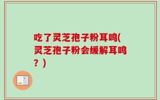 吃了灵芝孢子粉耳鸣(灵芝孢子粉会缓解耳鸣？)
