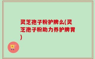 灵芝孢子粉护脾么(灵芝孢子粉助力养护脾胃)