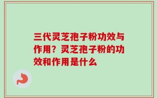 三代灵芝孢子粉功效与作用？灵芝孢子粉的功效和作用是什么