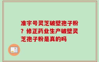 准字号灵芝破壁孢子粉？修正药业生产破壁灵芝孢子粉是真的吗