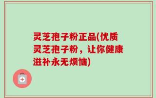 灵芝孢子粉正品(优质灵芝孢子粉，让你健康滋补永无烦恼)