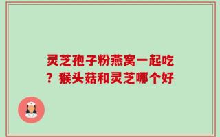 灵芝孢子粉燕窝一起吃？猴头菇和灵芝哪个好