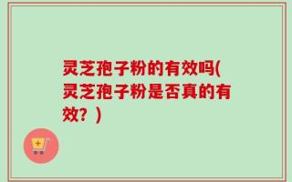 灵芝孢子粉的有效吗(灵芝孢子粉是否真的有效？)
