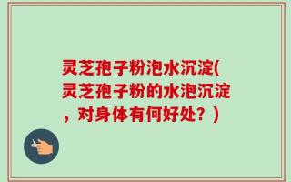 灵芝孢子粉泡水沉淀(灵芝孢子粉的水泡沉淀，对身体有何好处？)