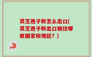 灵芝孢子粉怎么出口(灵芝孢子粉出口销往哪些国家和地区？)