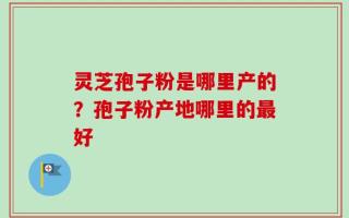 灵芝孢子粉是哪里产的？孢子粉产地哪里的最好