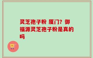 灵芝孢子粉 厦门？御福源灵芝孢子粉是真的吗