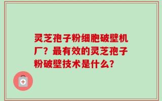 灵芝孢子粉细胞破壁机厂？最有效的灵芝孢子粉破壁技术是什么？