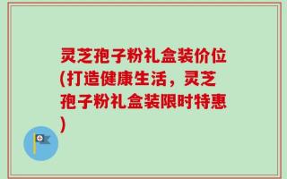 灵芝孢子粉礼盒装价位(打造健康生活，灵芝孢子粉礼盒装限时特惠)