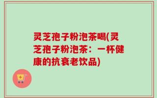 灵芝孢子粉泡茶喝(灵芝孢子粉泡茶：一杯健康的抗衰老饮品)
