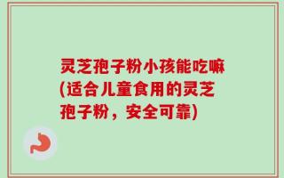 灵芝孢子粉小孩能吃嘛(适合儿童食用的灵芝孢子粉，安全可靠)