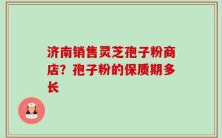 济南销售灵芝孢子粉商店？孢子粉的保质期多长