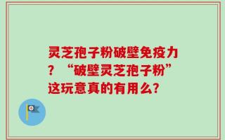 灵芝孢子粉破壁免疫力？“破壁灵芝孢子粉”这玩意真的有用么？