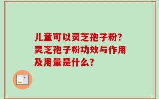 儿童可以灵芝孢子粉？灵芝孢子粉功效与作用及用量是什么？