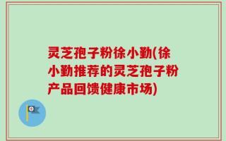 灵芝孢子粉徐小勤(徐小勤推荐的灵芝孢子粉产品回馈健康市场)