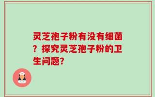 灵芝孢子粉有没有细菌？探究灵芝孢子粉的卫生问题？