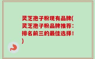 灵芝孢子粉现有品牌(灵芝孢子粉品牌推荐：排名前三的最佳选择！)