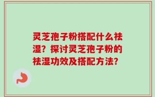 灵芝孢子粉搭配什么祛湿？探讨灵芝孢子粉的祛湿功效及搭配方法？