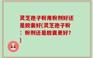 灵芝孢子粉用粉剂好还是胶囊好(灵芝孢子粉：粉剂还是胶囊更好？)