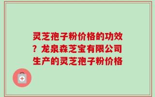 灵芝孢子粉价格的功效？龙泉森芝宝有限公司生产的灵芝孢子粉价格