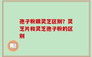 孢子粉跟灵芝区别？灵芝片和灵芝孢子粉的区别